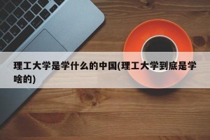 理工大学是学什么的中国(理工大学到底是学啥的)