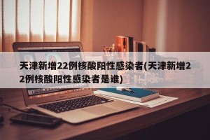 天津新增22例核酸阳性感染者(天津新增22例核酸阳性感染者是谁)