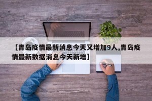 【青岛疫情最新消息今天又增加9人,青岛疫情最新数据消息今天新增】
