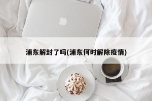 浦东解封了吗(浦东何时解除疫情)