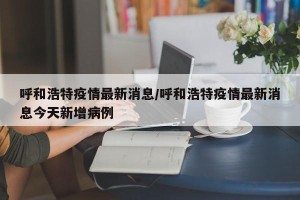 呼和浩特疫情最新消息/呼和浩特疫情最新消息今天新增病例