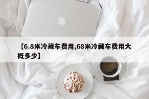 【6.8米冷藏车费用,68米冷藏车费用大概多少】