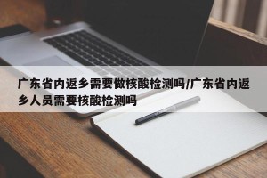 广东省内返乡需要做核酸检测吗/广东省内返乡人员需要核酸检测吗