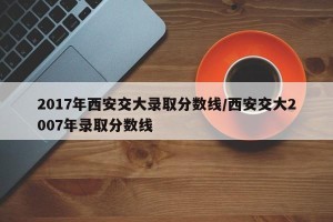 2017年西安交大录取分数线/西安交大2007年录取分数线