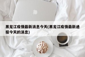 黑龙江疫情最新消息今天(黑龙江疫情最新通报今天的消息)