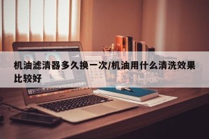 机油滤清器多久换一次/机油用什么清洗效果比较好