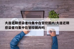 大连近期感染者均集中在管控圈内/大连近期感染者均集中在管控圈内吗