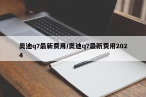 奥迪q7最新费用/奥迪q7最新费用2024