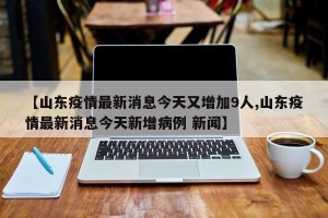 【山东疫情最新消息今天又增加9人,山东疫情最新消息今天新增病例 新闻】