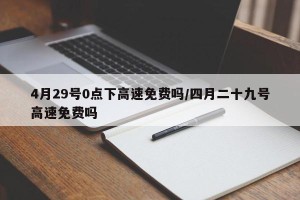 4月29号0点下高速免费吗/四月二十九号高速免费吗