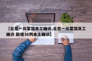 【北京一川菜馆员工确诊,北京一川菜馆员工确诊 新增36例本土确诊】