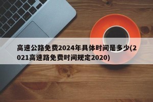 高速公路免费2024年具体时间是多少(2021高速路免费时间规定2020)