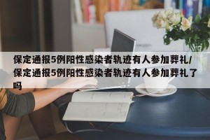保定通报5例阳性感染者轨迹有人参加葬礼/保定通报5例阳性感染者轨迹有人参加葬礼了吗