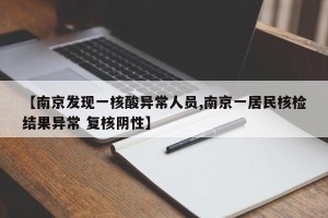 【南京发现一核酸异常人员,南京一居民核检结果异常 复核阴性】