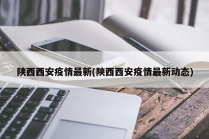 陕西西安疫情最新(陕西西安疫情最新动态)