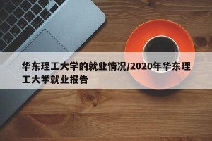 华东理工大学的就业情况/2020年华东理工大学就业报告