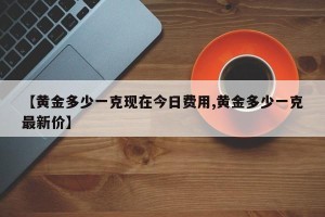 【黄金多少一克现在今日费用,黄金多少一克最新价】
