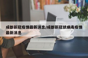 成都新冠疫情最新消息/成都新冠状病毒疫情最新消息