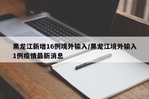 黑龙江新增16例境外输入/黑龙江境外输入1例疫情最新消息