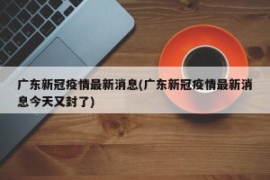广东新冠疫情最新消息(广东新冠疫情最新消息今天又封了)