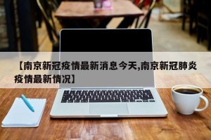 【南京新冠疫情最新消息今天,南京新冠肺炎疫情最新情况】