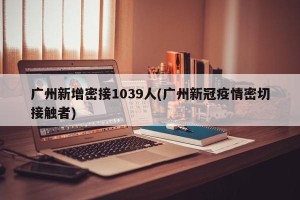 广州新增密接1039人(广州新冠疫情密切接触者)