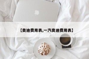【奥迪费用表,一汽奥迪费用表】