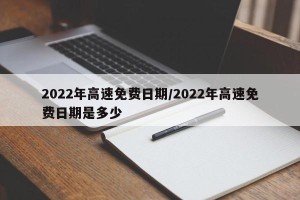 2022年高速免费日期/2022年高速免费日期是多少