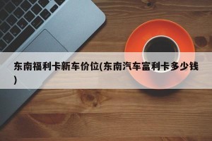 东南福利卡新车价位(东南汽车富利卡多少钱)