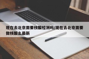 现在去北京需要核酸检测吗/现在去北京需要做核酸么最新