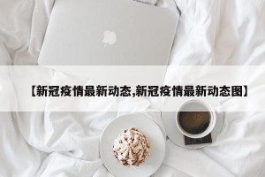 【新冠疫情最新动态,新冠疫情最新动态图】