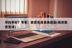 早阳早好？专家：奥密克戎易再感染(南京奥密克戎)