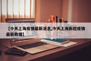 【今天上海疫情最新消息,今天上海新冠疫情最新数据】