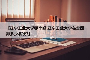 【辽宁工业大学哪个好,辽宁工业大学在全国排多少名次?】