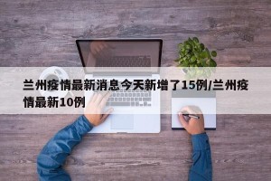 兰州疫情最新消息今天新增了15例/兰州疫情最新10例