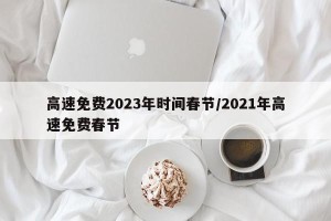 高速免费2023年时间春节/2021年高速免费春节
