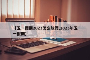 【五一假期2023怎么放假,2023年五一假期】