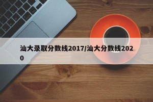 汕大录取分数线2017/汕大分数线2020