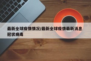 最新全球疫情情况/最新全球疫情最新消息 冠状病毒