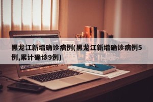黑龙江新增确诊病例(黑龙江新增确诊病例5例,累计确诊9例)