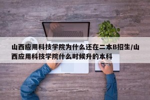 山西应用科技学院为什么还在二本B招生/山西应用科技学院什么时候升的本科