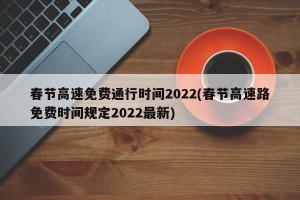 春节高速免费通行时间2022(春节高速路免费时间规定2022最新)