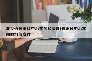 北京通州全区中小学今起停课/通州区中小学寒假放假安排