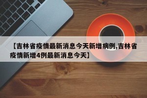 【吉林省疫情最新消息今天新增病例,吉林省疫情新增4例最新消息今天】
