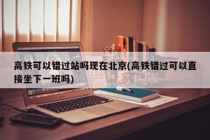 高铁可以错过站吗现在北京(高铁错过可以直接坐下一班吗)