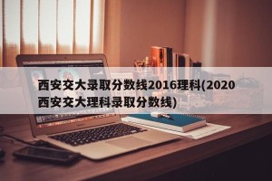 西安交大录取分数线2016理科(2020西安交大理科录取分数线)