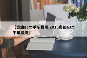【奥迪a3二手车费用,2015奥迪a3二手车费用】