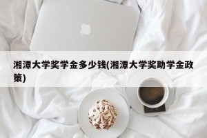 湘潭大学奖学金多少钱(湘潭大学奖助学金政策)