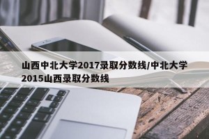 山西中北大学2017录取分数线/中北大学2015山西录取分数线