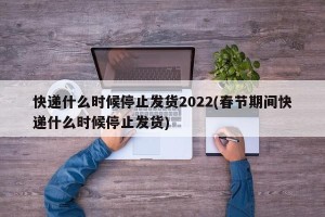快递什么时候停止发货2022(春节期间快递什么时候停止发货)